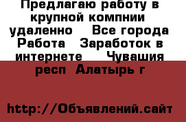 Предлагаю работу в крупной компнии (удаленно) - Все города Работа » Заработок в интернете   . Чувашия респ.,Алатырь г.